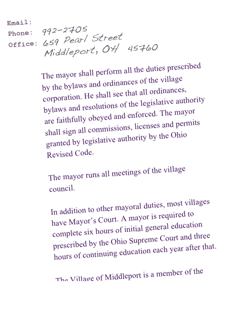 Email:  mayormike@village.middleport.oh.us 
Phone:  992-2705
Office: 659 Pearl Street 
        Middleport, OH  45760


The mayor shall perform all the duties prescribed by the bylaws and ordinances of the village corporation. He shall see that all ordinances, bylaws and resolutions of the legislative authority are faithfully obeyed and enforced. The mayor shall sign all commissions, licenses and permits granted by legislative authority by the Ohio Revised Code.
The mayor runs all meetings of the village council.
In addition to other mayoral duties, most villages have Mayor’s Court. A mayor is required to complete six hours of initial general education prescribed by the Ohio Supreme Court and three hours of continuing education each year after that.
 
The Village of Middleport is a member of the Ohio Municipal League
