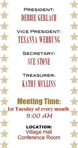 President:
Debbie Gerlach

Vice President:
Texanna Wehrung

Secretary:
Sue Stone

Treasurer:
Kathy Mullins


Meeting Time:
1st Tuesday of every month
9:00 AM

Location: 
Village Hall  Conference Room